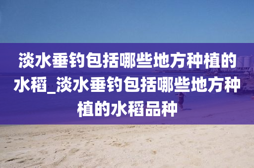 淡水垂釣包括哪些地方種植的水稻_淡水垂釣包括哪些地方種植的水稻品種-第1張圖片-姜太公愛(ài)釣魚(yú)