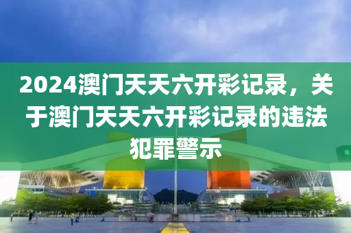 2024澳門天天六開彩記錄，關(guān)于澳門天天六開彩記錄的違法犯罪警示-第1張圖片-姜太公愛釣魚