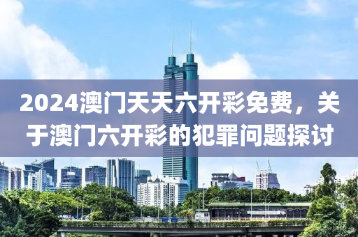 2024澳門天天六開彩免費，關(guān)于澳門六開彩的犯罪問題探討-第1張圖片-姜太公愛釣魚