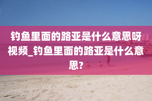 釣魚里面的路亞是什么意思呀視頻_釣魚里面的路亞是什么意思?-第1張圖片-姜太公愛釣魚