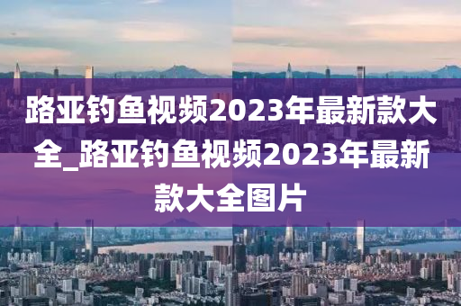 路亞釣魚視頻2023年最新款大全_路亞釣魚視頻2023年最新款大全圖片-第1張圖片-姜太公愛釣魚