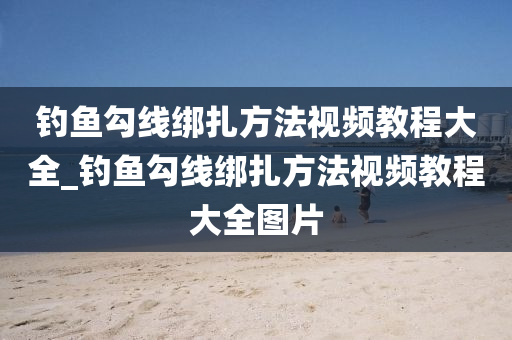 釣魚勾線綁扎方法視頻教程大全_釣魚勾線綁扎方法視頻教程大全圖片-第1張圖片-姜太公愛釣魚