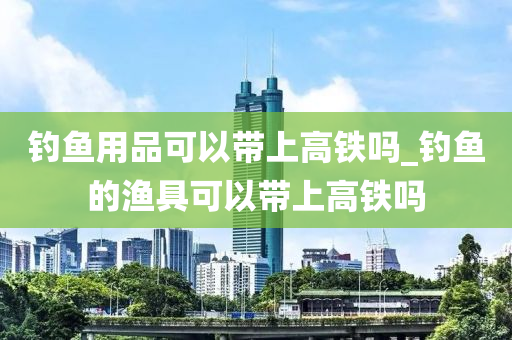 釣魚用品可以帶上高鐵嗎_釣魚的漁具可以帶上高鐵嗎-第1張圖片-姜太公愛釣魚