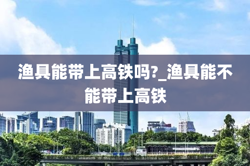 漁具能帶上高鐵嗎?_漁具能不能帶上高鐵-第1張圖片-姜太公愛釣魚