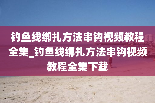 釣魚線綁扎方法串鉤視頻教程全集_釣魚線綁扎方法串鉤視頻教程全集下載-第1張圖片-姜太公愛釣魚