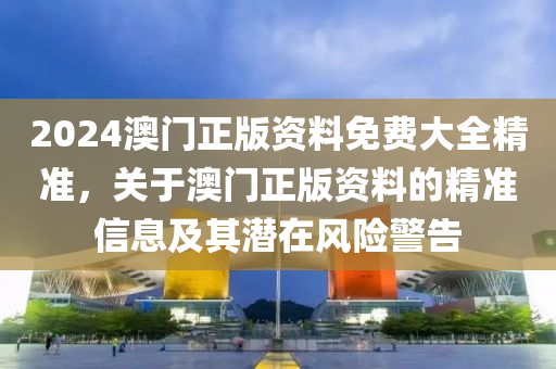 2024澳門正版資料免費(fèi)大全精準(zhǔn)，關(guān)于澳門正版資料的精準(zhǔn)信息及其潛在風(fēng)險(xiǎn)警告-第1張圖片-姜太公愛(ài)釣魚