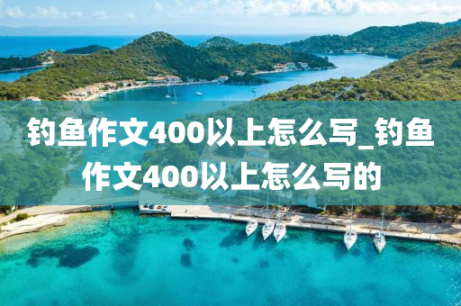 釣魚作文400以上怎么寫_釣魚作文400以上怎么寫的-第1張圖片-姜太公愛釣魚