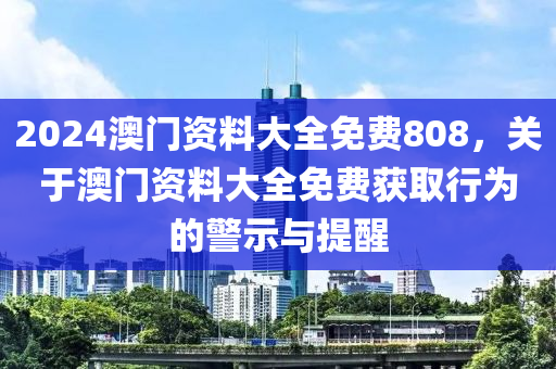 2024澳門資料大全免費(fèi)808，關(guān)于澳門資料大全免費(fèi)獲取行為的警示與提醒-第1張圖片-姜太公愛釣魚