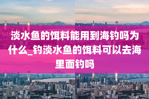 淡水魚的餌料能用到海釣嗎為什么_釣淡水魚的餌料可以去海里面釣嗎-第1張圖片-姜太公愛釣魚