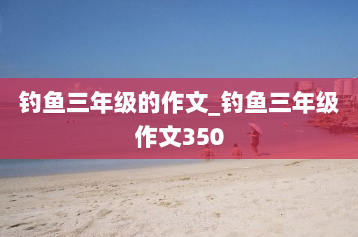 釣魚(yú)三年級(jí)的作文_釣魚(yú)三年級(jí)作文350-第1張圖片-姜太公愛(ài)釣魚(yú)