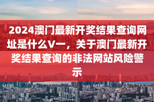 2024澳門最新開獎(jiǎng)結(jié)果查詢網(wǎng)址是什么V一，關(guān)于澳門最新開獎(jiǎng)結(jié)果查詢的非法網(wǎng)站風(fēng)險(xiǎn)警示-第1張圖片-姜太公愛釣魚