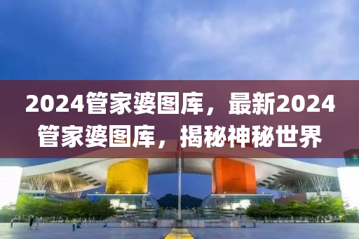 2024管家婆圖庫，最新2024管家婆圖庫，揭秘神秘世界-第1張圖片-姜太公愛釣魚