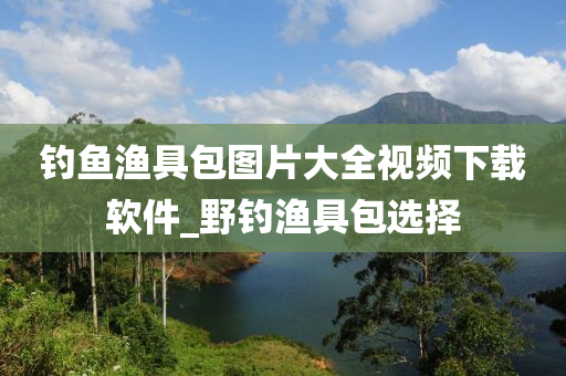 釣魚漁具包圖片大全視頻下載軟件_野釣漁具包選擇-第1張圖片-姜太公愛釣魚