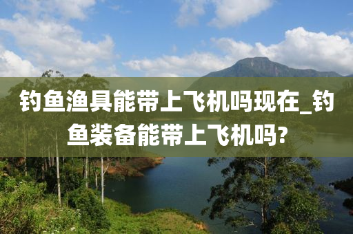 釣魚漁具能帶上飛機嗎現(xiàn)在_釣魚裝備能帶上飛機嗎?-第1張圖片-姜太公愛釣魚