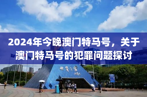 2024年今晚澳門特馬號，關(guān)于澳門特馬號的犯罪問題探討-第1張圖片-姜太公愛釣魚