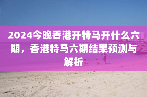 2024今晚香港開(kāi)特馬開(kāi)什么六期，香港特馬六期結(jié)果預(yù)測(cè)與解析-第1張圖片-姜太公愛(ài)釣魚(yú)