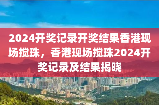 2024開獎記錄開獎結果香港現(xiàn)場攪珠，香港現(xiàn)場攪珠2024開獎記錄及結果揭曉-第1張圖片-姜太公愛釣魚