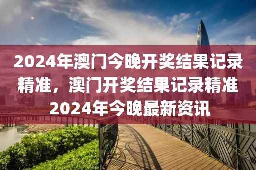 2024年澳門今晚開獎結果記錄精準，澳門開獎結果記錄精準 2024年今晚最新資訊-第1張圖片-姜太公愛釣魚