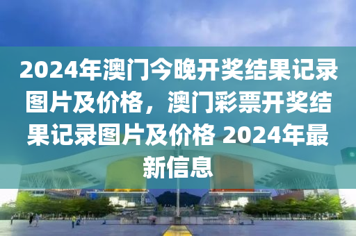 2024年澳門今晚開獎結果記錄圖片及價格，澳門彩票開獎結果記錄圖片及價格 2024年最新信息-第1張圖片-姜太公愛釣魚