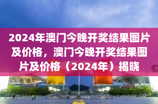 2024年澳門今晚開獎(jiǎng)結(jié)果圖片及價(jià)格，澳門今晚開獎(jiǎng)結(jié)果圖片及價(jià)格（2024年）揭曉-第1張圖片-姜太公愛釣魚