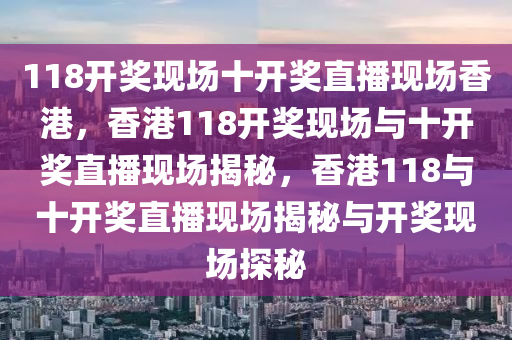 118開獎現(xiàn)場十開獎直播現(xiàn)場香港，香港118開獎現(xiàn)場與十開獎直播現(xiàn)場揭秘，香港118與十開獎直播現(xiàn)場揭秘與開獎現(xiàn)場探秘