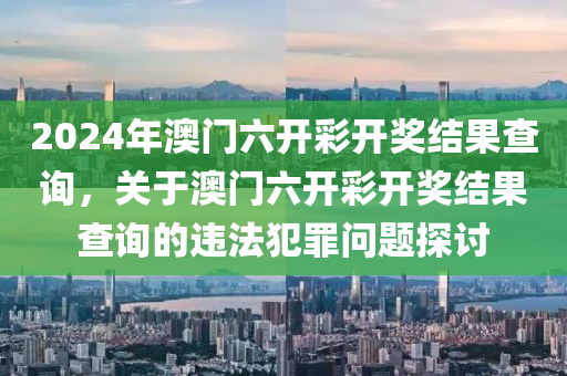 2024年澳門六開彩開獎結(jié)果查詢，關(guān)于澳門六開彩開獎結(jié)果查詢的違法犯罪問題探討-第1張圖片-姜太公愛釣魚