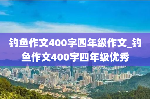 釣魚作文400字四年級(jí)作文_釣魚作文400字四年級(jí)優(yōu)秀-第1張圖片-姜太公愛釣魚