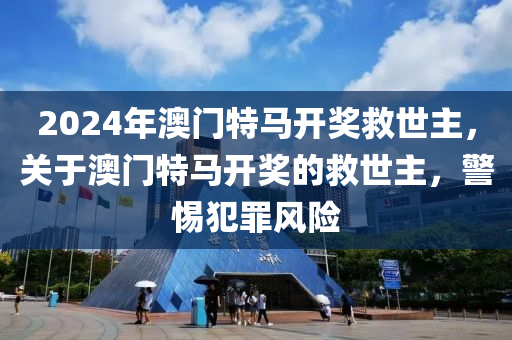 2024年澳門特馬開獎救世主，關于澳門特馬開獎的救世主，警惕犯罪風險-第1張圖片-姜太公愛釣魚