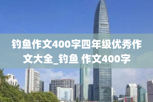 釣魚作文400字四年級優(yōu)秀作文大全_釣魚 作文400字-第1張圖片-姜太公愛釣魚