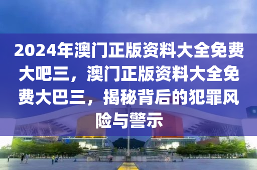 2024年澳門(mén)正版資料大全免費(fèi)大吧三，澳門(mén)正版資料大全免費(fèi)大巴三，揭秘背后的犯罪風(fēng)險(xiǎn)與警示-第1張圖片-姜太公愛(ài)釣魚(yú)