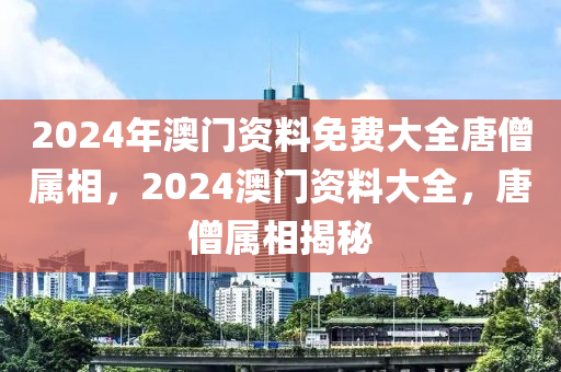 2024年澳門資料免費大全唐僧屬相，2024澳門資料大全，唐僧屬相揭秘-第1張圖片-姜太公愛釣魚