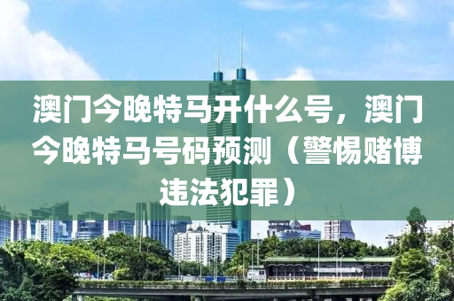 澳門今晚特馬開什么號，澳門今晚特馬號碼預測（警惕賭博違法犯罪）-第1張圖片-姜太公愛釣魚