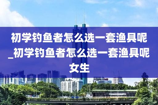 初學(xué)釣魚者怎么選一套漁具呢_初學(xué)釣魚者怎么選一套漁具呢女生-第1張圖片-姜太公愛釣魚