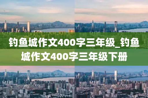 釣魚城作文400字三年級_釣魚城作文400字三年級下冊-第1張圖片-姜太公愛釣魚