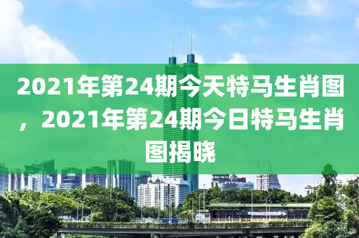 2021年第24期今天特馬生肖圖，2021年第24期今日特馬生肖圖揭曉-第1張圖片-姜太公愛釣魚