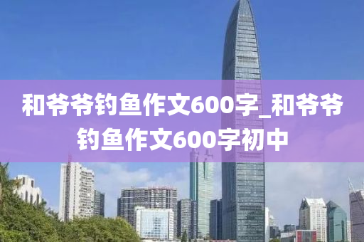 和爺爺釣魚作文600字_和爺爺釣魚作文600字初中-第1張圖片-姜太公愛釣魚