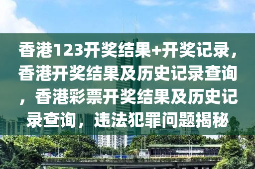 香港123開獎結(jié)果+開獎記錄，香港開獎結(jié)果及歷史記錄查詢，香港彩票開獎結(jié)果及歷史記錄查詢，違法犯罪問題揭秘-第1張圖片-姜太公愛釣魚