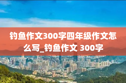 釣魚作文300字四年級作文怎么寫_釣魚作文 300字-第1張圖片-姜太公愛釣魚