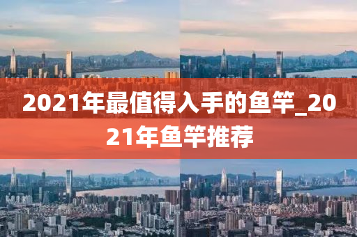 2021年最值得入手的魚竿_2021年魚竿推薦-第1張圖片-姜太公愛釣魚