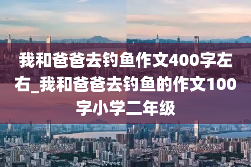 我和爸爸去釣魚作文400字左右_我和爸爸去釣魚的作文100字小學(xué)二年級(jí)