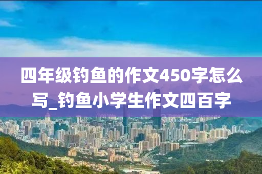 四年級釣魚的作文450字怎么寫_釣魚小學(xué)生作文四百字-第1張圖片-姜太公愛釣魚