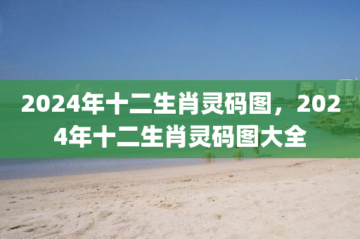 2024年十二生肖靈碼圖，2024年十二生肖靈碼圖大全-第1張圖片-姜太公愛釣魚