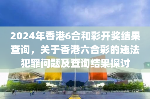 2024年香港6合和彩開獎結(jié)果查詢，關于香港六合彩的違法犯罪問題及查詢結(jié)果探討-第1張圖片-姜太公愛釣魚