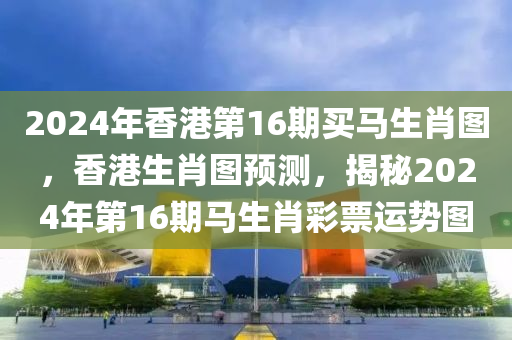 2024年香港第16期買馬生肖圖，香港生肖圖預(yù)測(cè)，揭秘2024年第16期馬生肖彩票運(yùn)勢(shì)圖-第1張圖片-姜太公愛釣魚