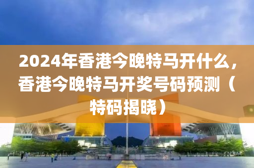 2024年香港今晚特馬開什么，香港今晚特馬開獎(jiǎng)號(hào)碼預(yù)測(cè)（特碼揭曉）-第1張圖片-姜太公愛釣魚