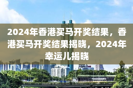 2024年香港買馬開獎結(jié)果，香港買馬開獎結(jié)果揭曉，2024年幸運兒揭曉-第1張圖片-姜太公愛釣魚