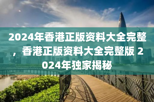 2024年香港正版資料大全完整，香港正版資料大全完整版 2024年獨家揭秘-第1張圖片-姜太公愛釣魚