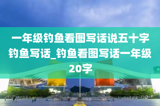 一年級釣魚看圖寫話說五十字釣魚寫話_釣魚看圖寫話一年級20字-第1張圖片-姜太公愛釣魚