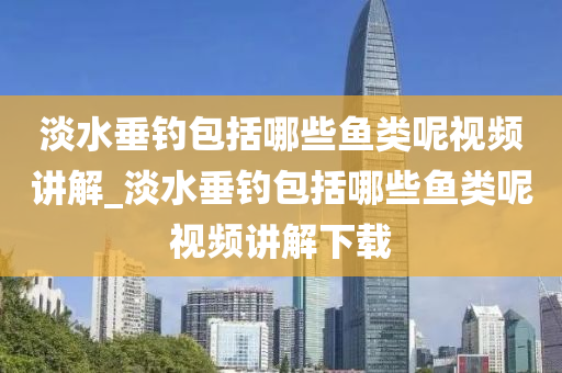 淡水垂釣包括哪些魚類呢視頻講解_淡水垂釣包括哪些魚類呢視頻講解下載-第1張圖片-姜太公愛釣魚