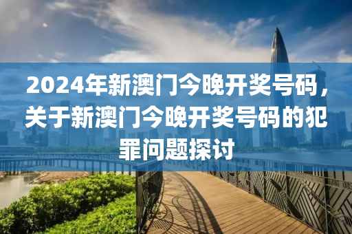 2024年新澳門今晚開獎號碼，關(guān)于新澳門今晚開獎號碼的犯罪問題探討-第1張圖片-姜太公愛釣魚